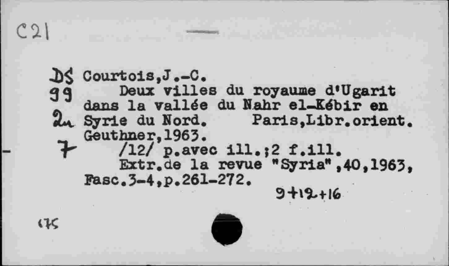 ﻿Cil
Courtois,J.-C.
g g Deux villes du royaume d’Ugarit dans la vallée du Nahr el-Kébir en
2*v Syrie du Nord. Paris,Libr.orient Geuthner,1965.
f” /12/ p.avec ill.j2 f.ill.
Extr.de la revue ’’Syria" ,40,1965
Fase.5-4,P.261-272.
9№+l6
<K